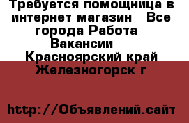 Требуется помощница в интернет-магазин - Все города Работа » Вакансии   . Красноярский край,Железногорск г.